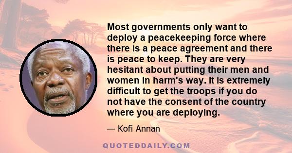 Most governments only want to deploy a peacekeeping force where there is a peace agreement and there is peace to keep. They are very hesitant about putting their men and women in harm's way. It is extremely difficult to 