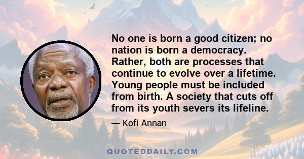 No one is born a good citizen; no nation is born a democracy. Rather, both are processes that continue to evolve over a lifetime. Young people must be included from birth. A society that cuts off from its youth severs