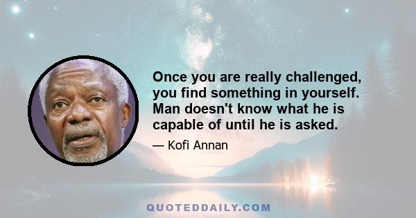 Once you are really challenged, you find something in yourself. Man doesn't know what he is capable of until he is asked.