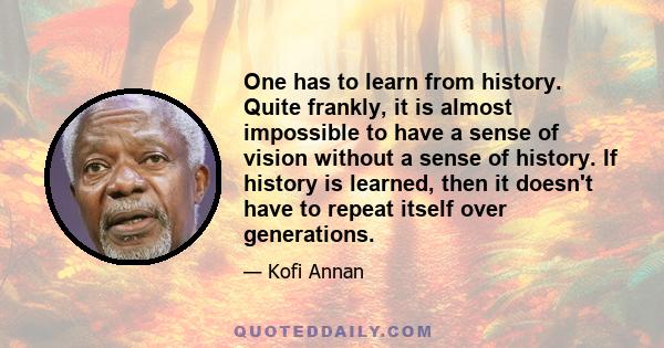 One has to learn from history. Quite frankly, it is almost impossible to have a sense of vision without a sense of history. If history is learned, then it doesn't have to repeat itself over generations.