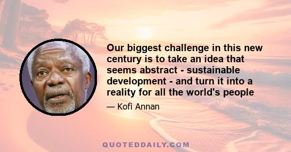 Our biggest challenge in this new century is to take an idea that seems abstract - sustainable development - and turn it into a reality for all the world's people