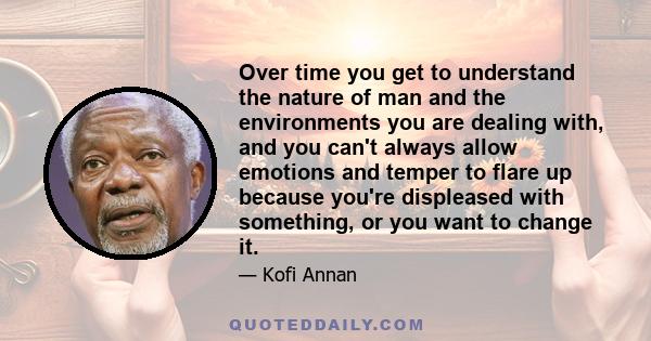 Over time you get to understand the nature of man and the environments you are dealing with, and you can't always allow emotions and temper to flare up because you're displeased with something, or you want to change it.