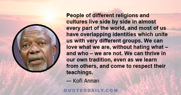 People of different religions and cultures live side by side in almost every part of the world, and most of us have overlapping identities which unite us with very different groups. We can love what we are, without