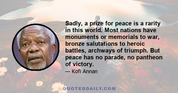 Sadly, a prize for peace is a rarity in this world. Most nations have monuments or memorials to war, bronze salutations to heroic battles, archways of triumph. But peace has no parade, no pantheon of victory.