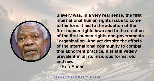 Slavery was, in a very real sense, the first international human rights issue to come to the fore. It led to the adoption of the first human rights laws and to the creation of the first human rights non-governmenta l