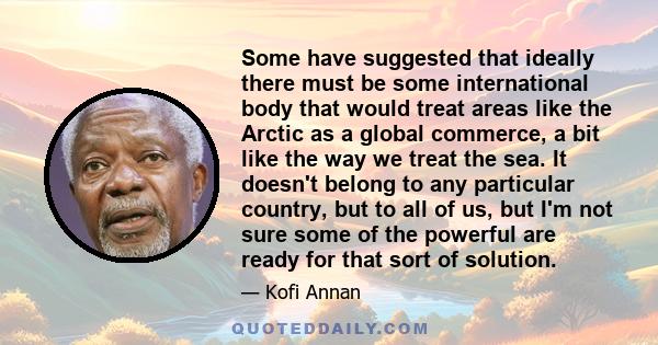 Some have suggested that ideally there must be some international body that would treat areas like the Arctic as a global commerce, a bit like the way we treat the sea. It doesn't belong to any particular country, but