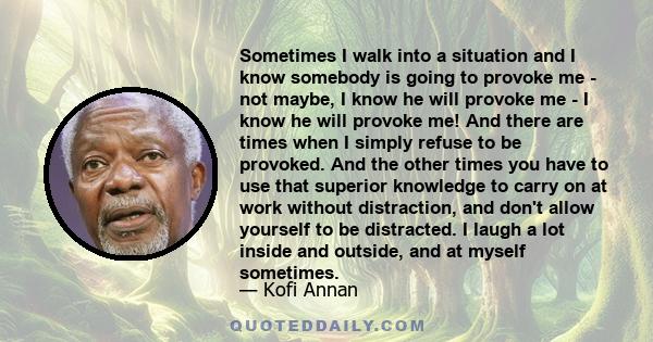 Sometimes I walk into a situation and I know somebody is going to provoke me - not maybe, I know he will provoke me - I know he will provoke me! And there are times when I simply refuse to be provoked. And the other