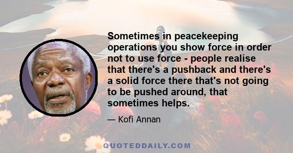 Sometimes in peacekeeping operations you show force in order not to use force - people realise that there's a pushback and there's a solid force there that's not going to be pushed around, that sometimes helps.