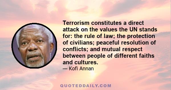 Terrorism constitutes a direct attack on the values the UN stands for: the rule of law; the protection of civilians; peaceful resolution of conflicts; and mutual respect between people of different faiths and cultures.