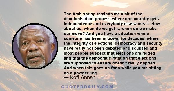 The Arab spring reminds me a bit of the decolonisation process where one country gets independence and everybody else wants it. How about us, when do we get it, when do we make our move? And you have a situation where