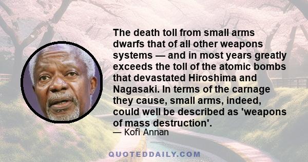 The death toll from small arms dwarfs that of all other weapons systems — and in most years greatly exceeds the toll of the atomic bombs that devastated Hiroshima and Nagasaki. In terms of the carnage they cause, small