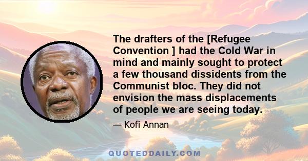 The drafters of the [Refugee Convention ] had the Cold War in mind and mainly sought to protect a few thousand dissidents from the Communist bloc. They did not envision the mass displacements of people we are seeing