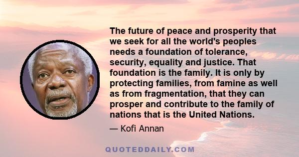 The future of peace and prosperity that we seek for all the world's peoples needs a foundation of tolerance, security, equality and justice. That foundation is the family. It is only by protecting families, from famine