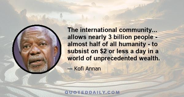 The international community... allows nearly 3 billion people - almost half of all humanity - to subsist on $2 or less a day in a world of unprecedented wealth.