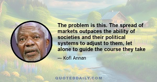 The problem is this. The spread of markets outpaces the ability of societies and their political systems to adjust to them, let alone to guide the course they take