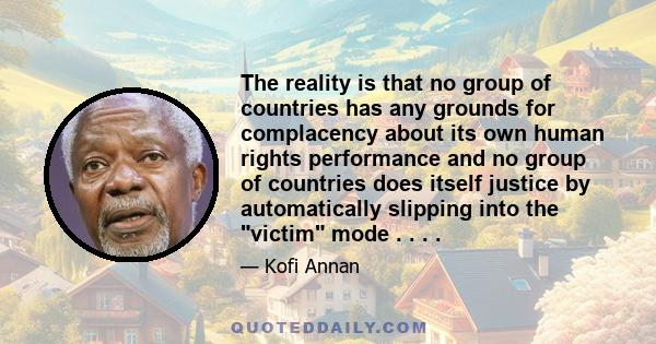 The reality is that no group of countries has any grounds for complacency about its own human rights performance and no group of countries does itself justice by automatically slipping into the victim mode . . . .