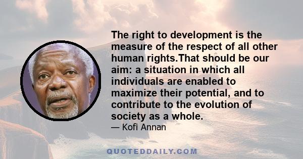 The right to development is the measure of the respect of all other human rights.That should be our aim: a situation in which all individuals are enabled to maximize their potential, and to contribute to the evolution