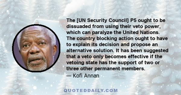 The [UN Security Council] P5 ought to be dissuaded from using their veto power, which can paralyze the United Nations. The country blocking action ought to have to explain its decision and propose an alternative