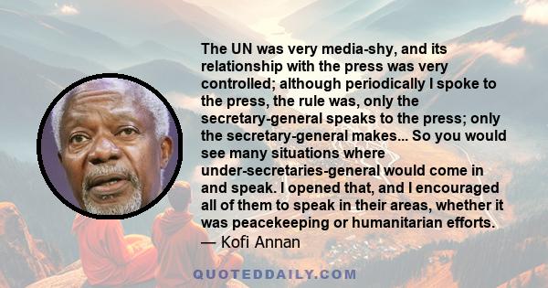 The UN was very media-shy, and its relationship with the press was very controlled; although periodically I spoke to the press, the rule was, only the secretary-general speaks to the press; only the secretary-general