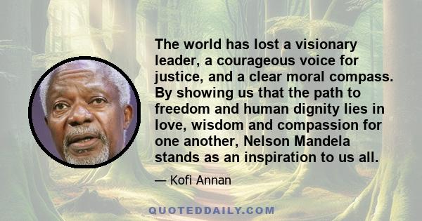 The world has lost a visionary leader, a courageous voice for justice, and a clear moral compass. By showing us that the path to freedom and human dignity lies in love, wisdom and compassion for one another, Nelson