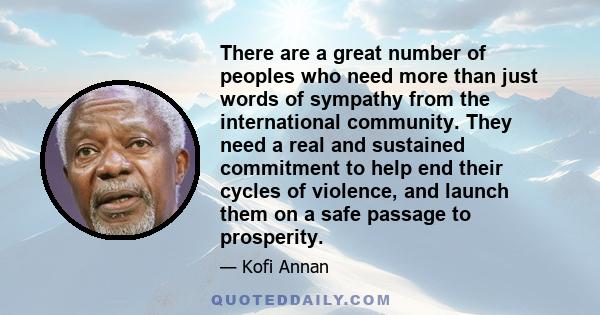 There are a great number of peoples who need more than just words of sympathy from the international community. They need a real and sustained commitment to help end their cycles of violence, and launch them on a safe