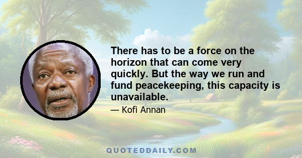 There has to be a force on the horizon that can come very quickly. But the way we run and fund peacekeeping, this capacity is unavailable.