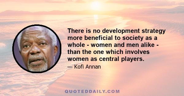 There is no development strategy more beneficial to society as a whole - women and men alike - than the one which involves women as central players.