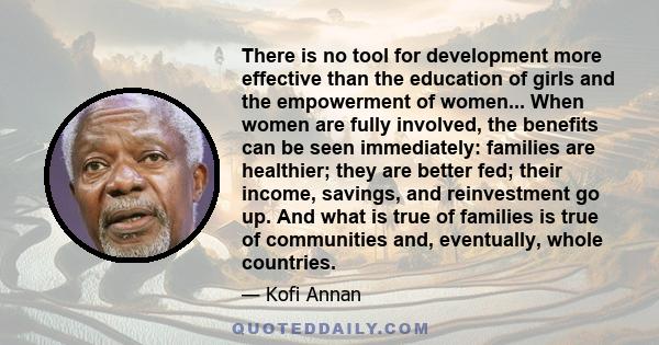 There is no tool for development more effective than the education of girls and the empowerment of women... When women are fully involved, the benefits can be seen immediately: families are healthier; they are better