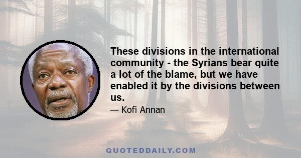 These divisions in the international community - the Syrians bear quite a lot of the blame, but we have enabled it by the divisions between us.