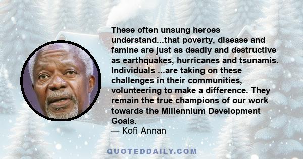 These often unsung heroes understand...that poverty, disease and famine are just as deadly and destructive as earthquakes, hurricanes and tsunamis. Individuals ...are taking on these challenges in their communities,