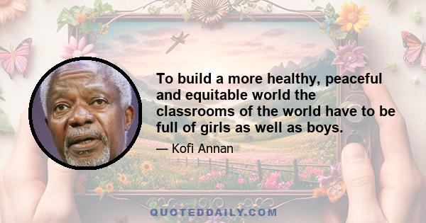 To build a more healthy, peaceful and equitable world the classrooms of the world have to be full of girls as well as boys.