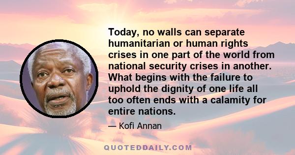 Today, no walls can separate humanitarian or human rights crises in one part of the world from national security crises in another. What begins with the failure to uphold the dignity of one life all too often ends with