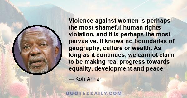 Violence against women is perhaps the most shameful human rights violation, and it is perhaps the most pervasive. It knows no boundaries of geography, culture or wealth. As long as it continues, we cannot claim to be