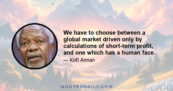 We have to choose between a global market driven only by calculations of short-term profit, and one which has a human face.