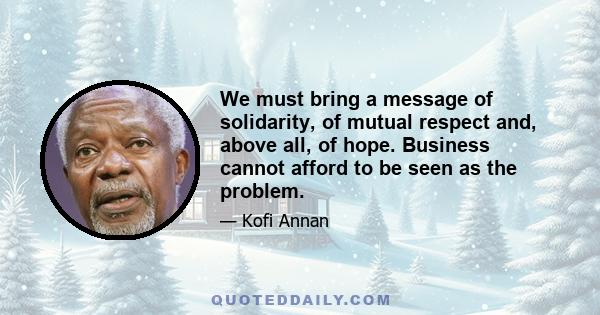 We must bring a message of solidarity, of mutual respect and, above all, of hope. Business cannot afford to be seen as the problem.