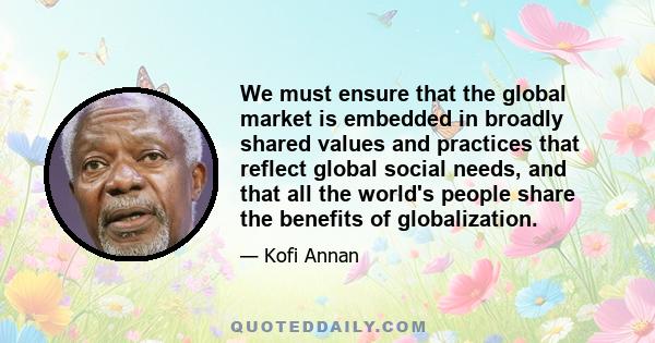 We must ensure that the global market is embedded in broadly shared values and practices that reflect global social needs, and that all the world's people share the benefits of globalization.