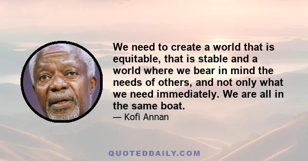 We need to create a world that is equitable, that is stable and a world where we bear in mind the needs of others, and not only what we need immediately. We are all in the same boat.