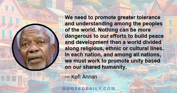 We need to promote greater tolerance and understanding among the peoples of the world. Nothing can be more dangerous to our efforts to build peace and development than a world divided along religious, ethnic or cultural 