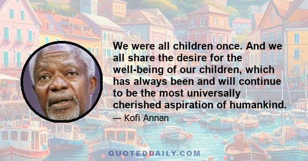 We were all children once. And we all share the desire for the well-being of our children, which has always been and will continue to be the most universally cherished aspiration of humankind.