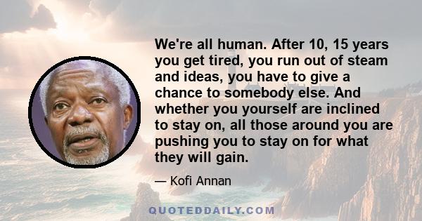 We're all human. After 10, 15 years you get tired, you run out of steam and ideas, you have to give a chance to somebody else. And whether you yourself are inclined to stay on, all those around you are pushing you to