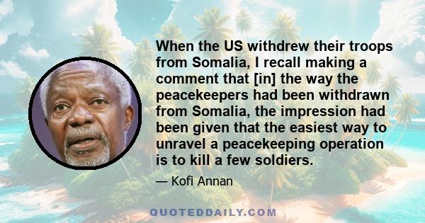 When the US withdrew their troops from Somalia, I recall making a comment that [in] the way the peacekeepers had been withdrawn from Somalia, the impression had been given that the easiest way to unravel a peacekeeping