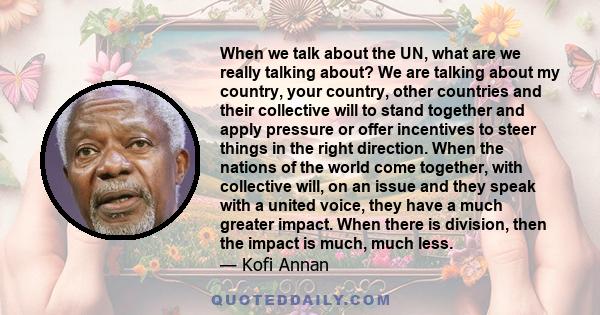 When we talk about the UN, what are we really talking about? We are talking about my country, your country, other countries and their collective will to stand together and apply pressure or offer incentives to steer