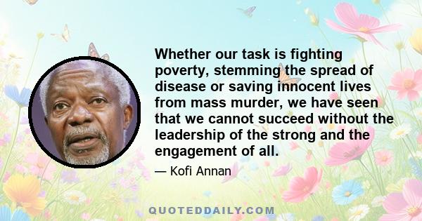 Whether our task is fighting poverty, stemming the spread of disease or saving innocent lives from mass murder, we have seen that we cannot succeed without the leadership of the strong and the engagement of all.