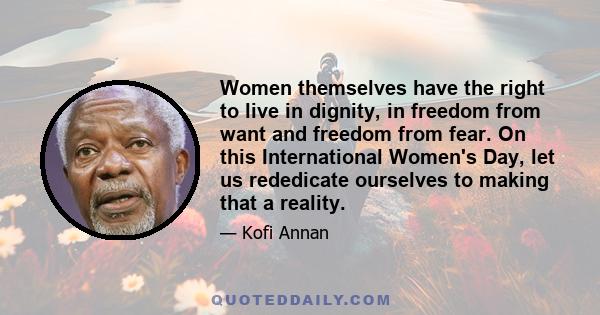 Women themselves have the right to live in dignity, in freedom from want and freedom from fear. On this International Women's Day, let us rededicate ourselves to making that a reality.