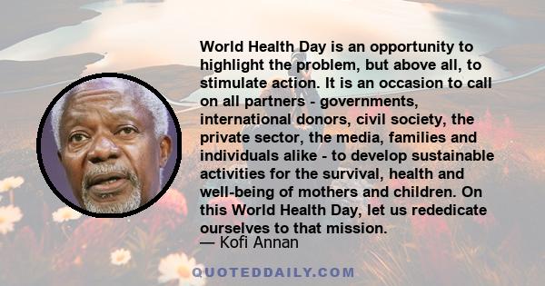 World Health Day is an opportunity to highlight the problem, but above all, to stimulate action. It is an occasion to call on all partners - governments, international donors, civil society, the private sector, the