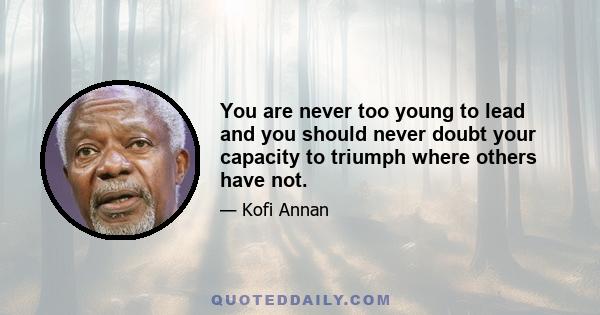 You are never too young to lead and you should never doubt your capacity to triumph where others have not.