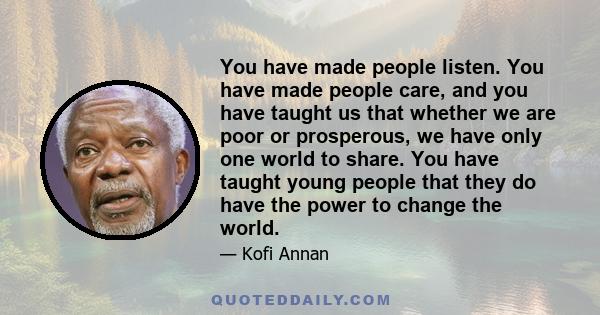 You have made people listen. You have made people care, and you have taught us that whether we are poor or prosperous, we have only one world to share. You have taught young people that they do have the power to change