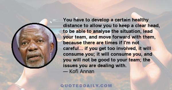 You have to develop a certain healthy distance to allow you to keep a clear head, to be able to analyse the situation, lead your team, and move forward with them, because there are times if I'm not careful... if you get 