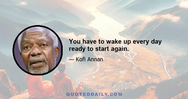 You have to wake up every day ready to start again.