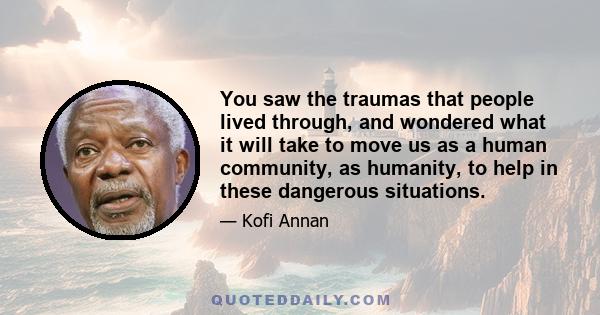 You saw the traumas that people lived through, and wondered what it will take to move us as a human community, as humanity, to help in these dangerous situations.